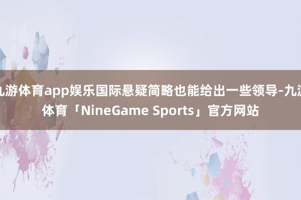 九游体育app娱乐国际悬疑简略也能给出一些领导-九游体育「NineGame Sports」官方网站