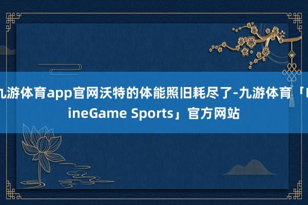 九游体育app官网沃特的体能照旧耗尽了-九游体育「NineGame Sports」官方网站