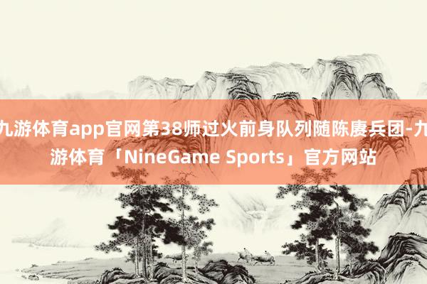 九游体育app官网第38师过火前身队列随陈赓兵团-九游体育「NineGame Sports」官方网站
