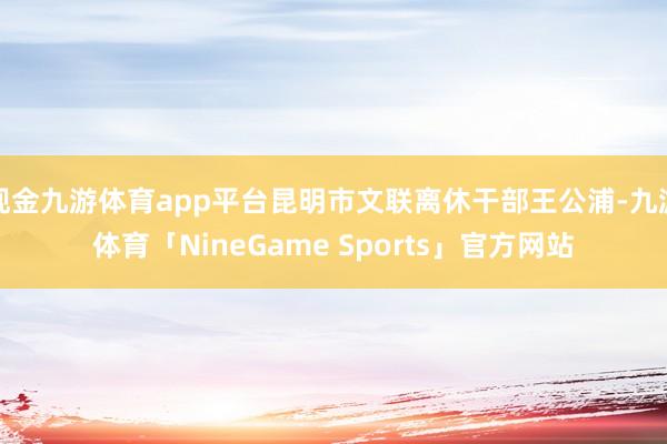 现金九游体育app平台昆明市文联离休干部王公浦-九游体育「NineGame Sports」官方网站
