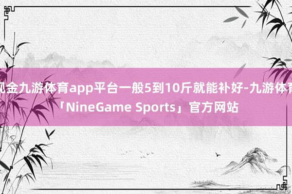 现金九游体育app平台一般5到10斤就能补好-九游体育「NineGame Sports」官方网站