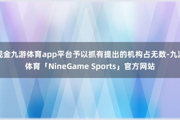 现金九游体育app平台予以抓有提出的机构占无数-九游体育「NineGame Sports」官方网站