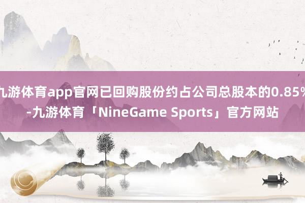 九游体育app官网已回购股份约占公司总股本的0.85%-九游体育「NineGame Sports」官方网站