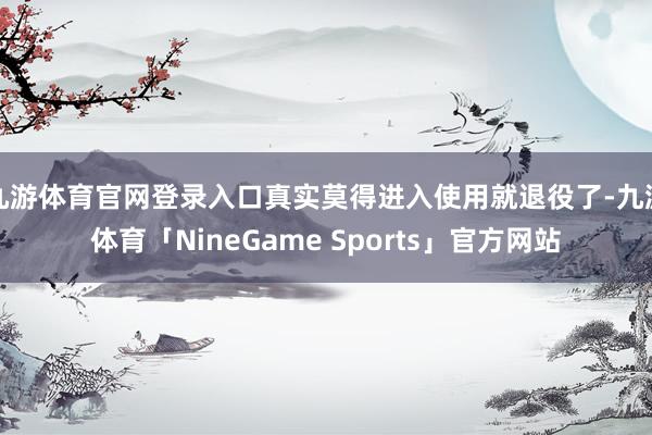 九游体育官网登录入口真实莫得进入使用就退役了-九游体育「NineGame Sports」官方网站