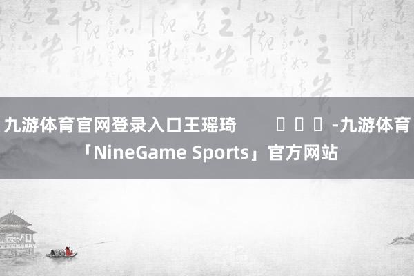 九游体育官网登录入口王瑶琦        			-九游体育「NineGame Sports」官方网站