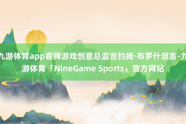 九游体育app官网游戏创意总监吉约姆·布罗什坦言-九游体育「NineGame Sports」官方网站