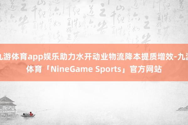 九游体育app娱乐助力水开动业物流降本提质增效-九游体育「NineGame Sports」官方网站