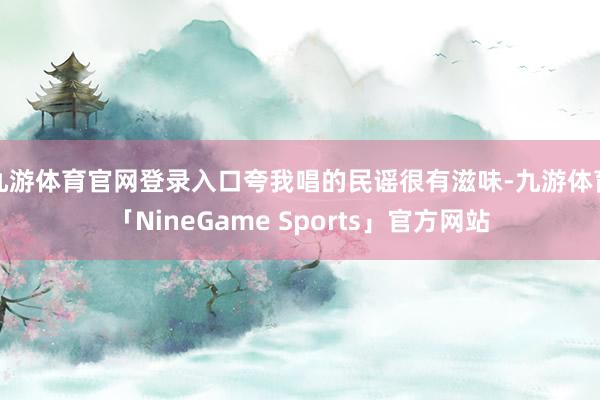 九游体育官网登录入口夸我唱的民谣很有滋味-九游体育「NineGame Sports」官方网站