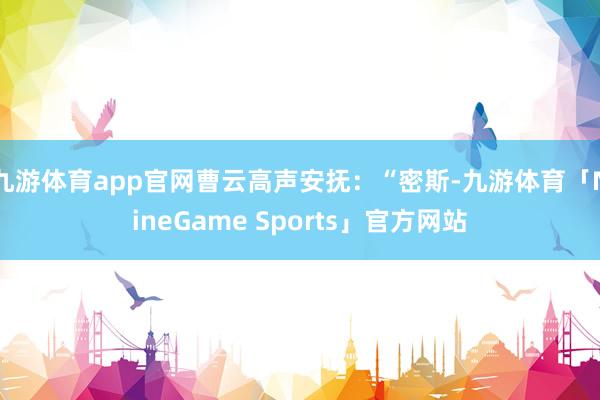 九游体育app官网曹云高声安抚：“密斯-九游体育「NineGame Sports」官方网站