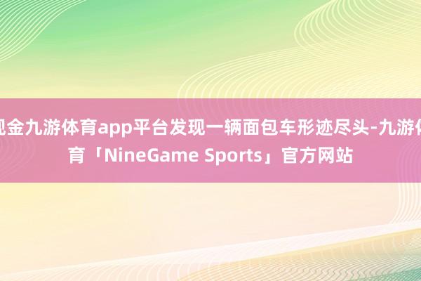 现金九游体育app平台发现一辆面包车形迹尽头-九游体育「NineGame Sports」官方网站