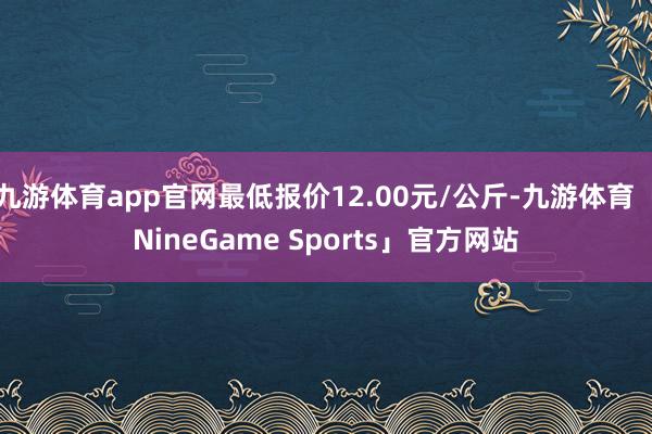 九游体育app官网最低报价12.00元/公斤-九游体育「NineGame Sports」官方网站