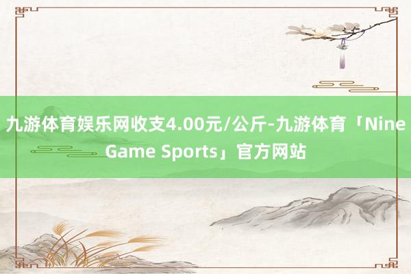 九游体育娱乐网收支4.00元/公斤-九游体育「NineGame Sports」官方网站