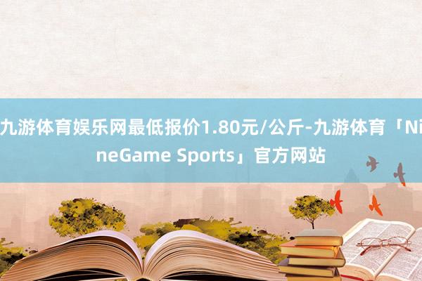 九游体育娱乐网最低报价1.80元/公斤-九游体育「NineGame Sports」官方网站