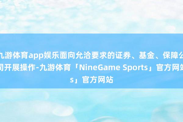 九游体育app娱乐面向允洽要求的证券、基金、保障公司开展操作-九游体育「NineGame Sports」官方网站