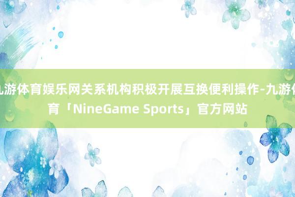 九游体育娱乐网关系机构积极开展互换便利操作-九游体育「NineGame Sports」官方网站
