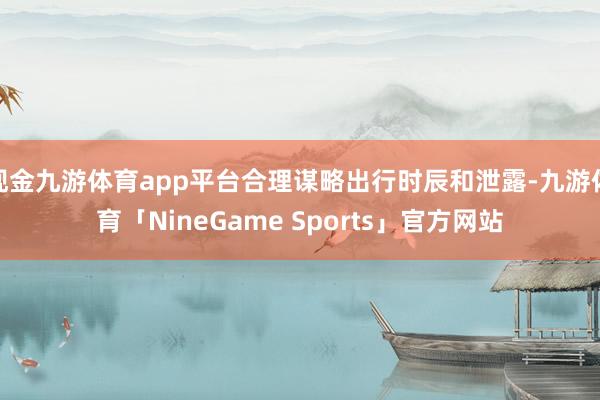 现金九游体育app平台合理谋略出行时辰和泄露-九游体育「NineGame Sports」官方网站