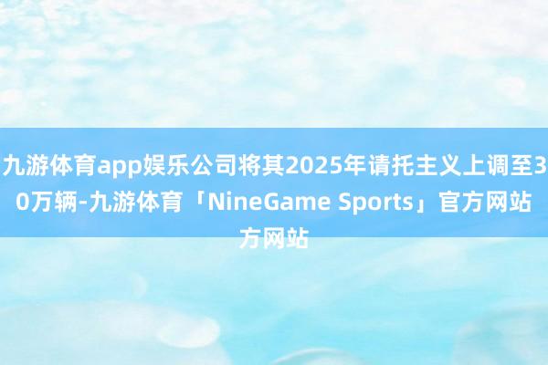 九游体育app娱乐公司将其2025年请托主义上调至30万辆-九游体育「NineGame Sports」官方网站
