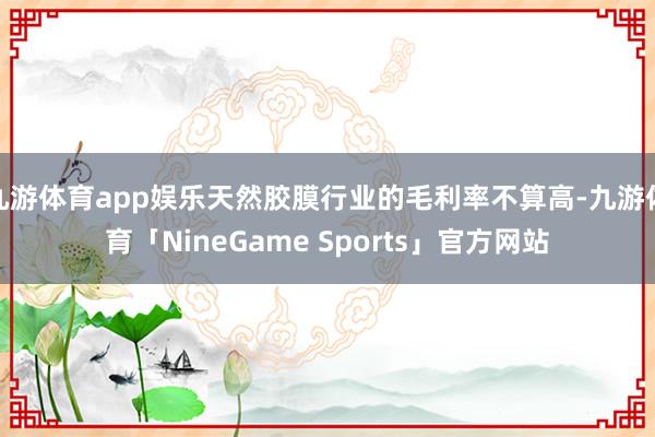 九游体育app娱乐天然胶膜行业的毛利率不算高-九游体育「NineGame Sports」官方网站