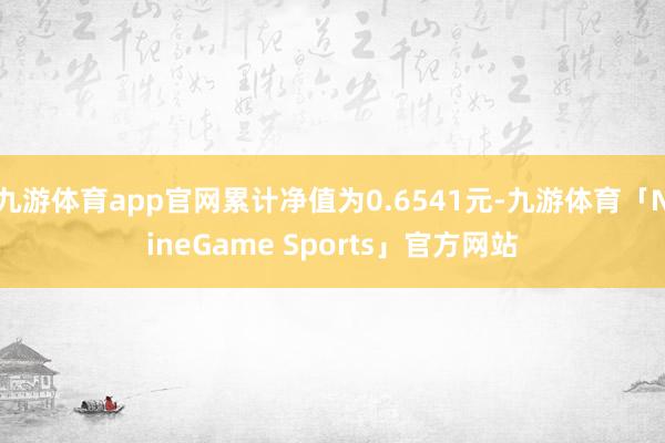 九游体育app官网累计净值为0.6541元-九游体育「NineGame Sports」官方网站