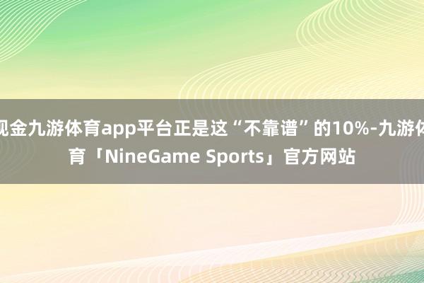 现金九游体育app平台正是这“不靠谱”的10%-九游体育「NineGame Sports」官方网站