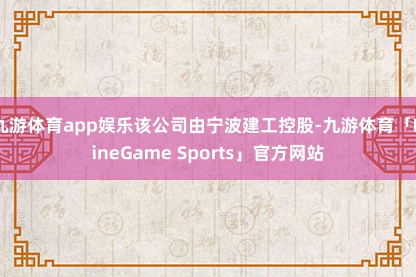 九游体育app娱乐该公司由宁波建工控股-九游体育「NineGame Sports」官方网站