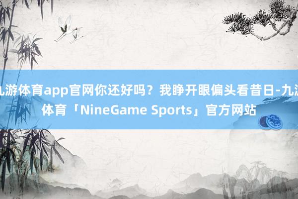 九游体育app官网你还好吗？我睁开眼偏头看昔日-九游体育「NineGame Sports」官方网站