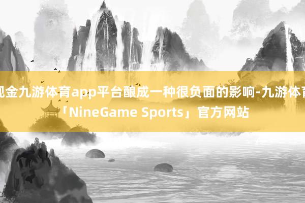 现金九游体育app平台酿成一种很负面的影响-九游体育「NineGame Sports」官方网站