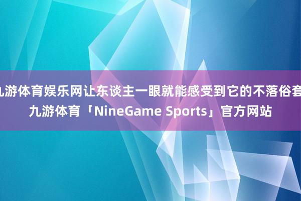九游体育娱乐网让东谈主一眼就能感受到它的不落俗套-九游体育「NineGame Sports」官方网站