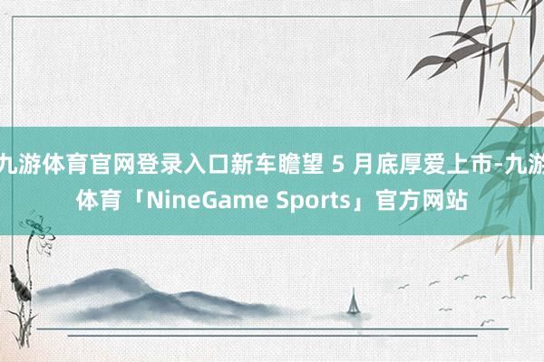 九游体育官网登录入口新车瞻望 5 月底厚爱上市-九游体育「NineGame Sports」官方网站