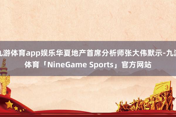 九游体育app娱乐华夏地产首席分析师张大伟默示-九游体育「NineGame Sports」官方网站