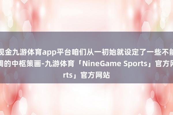 现金九游体育app平台咱们从一初始就设定了一些不能协调的中枢策画-九游体育「NineGame Sports」官方网站