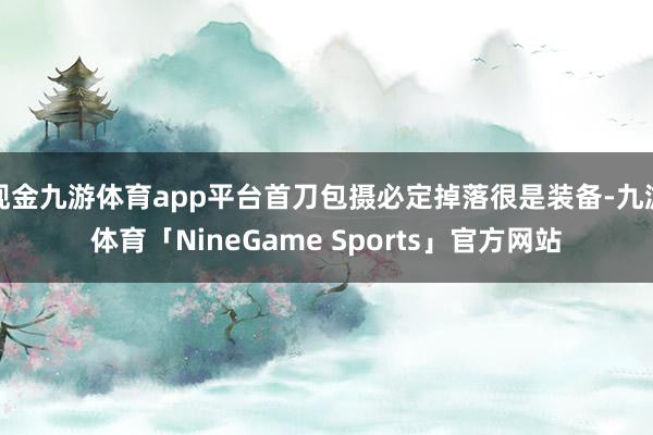现金九游体育app平台首刀包摄必定掉落很是装备-九游体育「NineGame Sports」官方网站