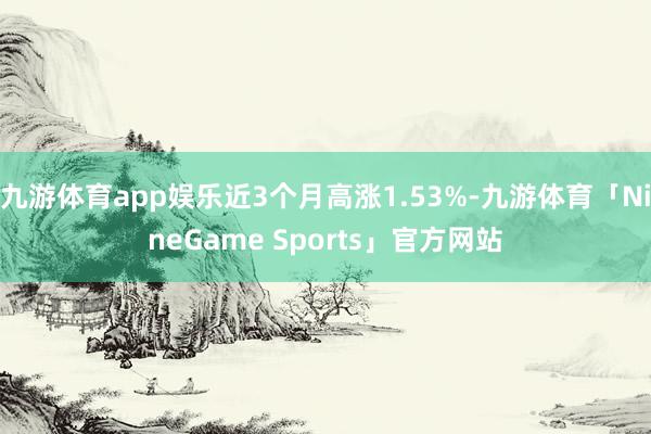 九游体育app娱乐近3个月高涨1.53%-九游体育「NineGame Sports」官方网站
