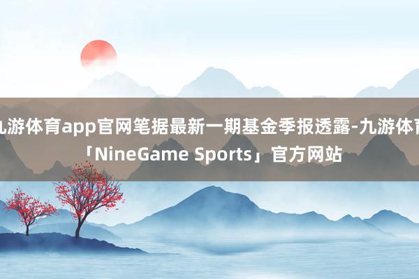 九游体育app官网笔据最新一期基金季报透露-九游体育「NineGame Sports」官方网站