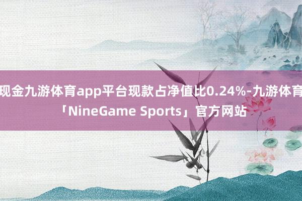 现金九游体育app平台现款占净值比0.24%-九游体育「NineGame Sports」官方网站