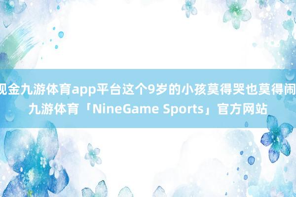 现金九游体育app平台这个9岁的小孩莫得哭也莫得闹-九游体育「NineGame Sports」官方网站