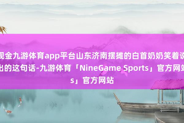 现金九游体育app平台山东济南摆摊的白首奶奶笑着说出的这句话-九游体育「NineGame Sports」官方网站