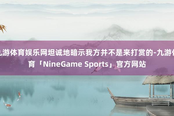 九游体育娱乐网坦诚地暗示我方并不是来打赏的-九游体育「NineGame Sports」官方网站
