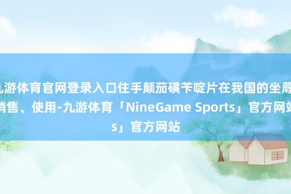 九游体育官网登录入口住手颠茄磺苄啶片在我国的坐蓐、销售、使用-九游体育「NineGame Sports」官方网站