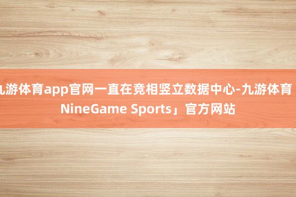 九游体育app官网一直在竞相竖立数据中心-九游体育「NineGame Sports」官方网站