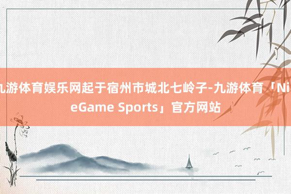 九游体育娱乐网起于宿州市城北七岭子-九游体育「NineGame Sports」官方网站
