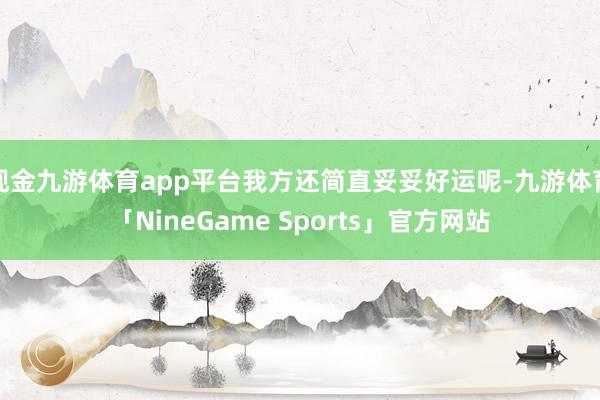 现金九游体育app平台我方还简直妥妥好运呢-九游体育「NineGame Sports」官方网站