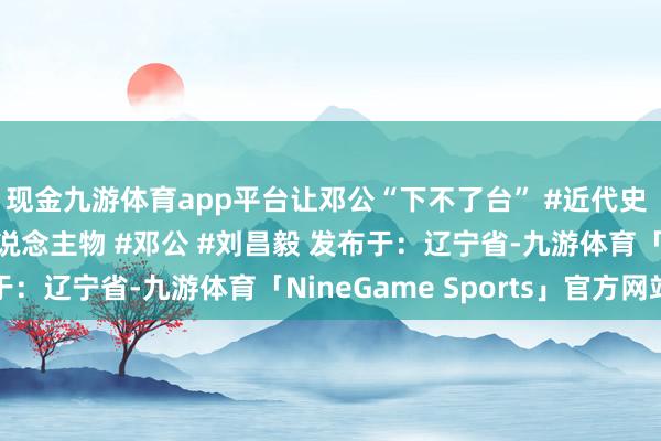 现金九游体育app平台让邓公“下不了台” #近代史 #淮海宣战 #近代东说念主物 #邓公 #刘昌毅 发布于：辽宁省-九游体育「NineGame Sports」官方网站
