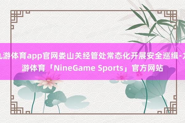 九游体育app官网娄山关经管处常态化开展安全巡缉-九游体育「NineGame Sports」官方网站