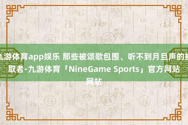 九游体育app娱乐 那些被颂歌包围、听不到月旦声的换取者-九游体育「NineGame Sports」官方网站