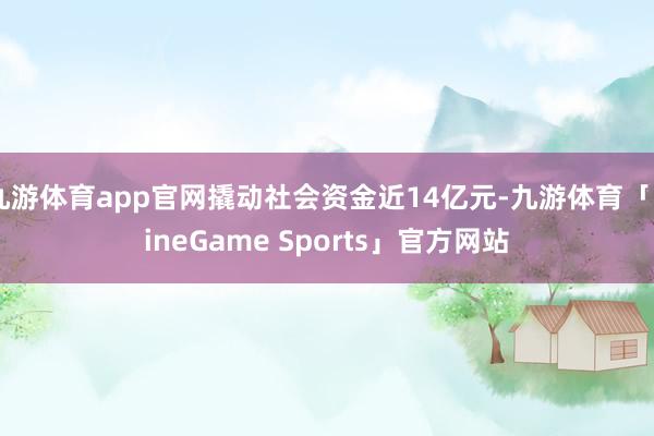 九游体育app官网撬动社会资金近14亿元-九游体育「NineGame Sports」官方网站