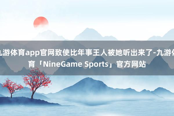九游体育app官网致使比年事王人被她听出来了-九游体育「NineGame Sports」官方网站