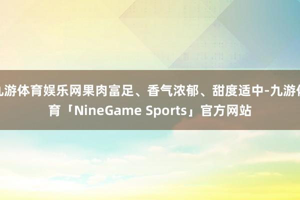 九游体育娱乐网果肉富足、香气浓郁、甜度适中-九游体育「NineGame Sports」官方网站