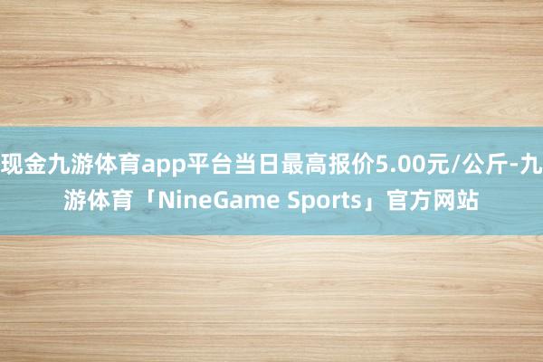 现金九游体育app平台当日最高报价5.00元/公斤-九游体育「NineGame Sports」官方网站