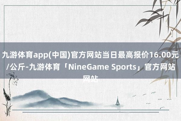 九游体育app(中国)官方网站当日最高报价16.00元/公斤-九游体育「NineGame Sports」官方网站
